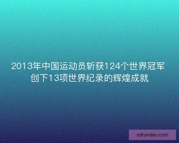 2013年中国运动员斩获124个世界冠军 创下13项世界纪录的辉煌成就