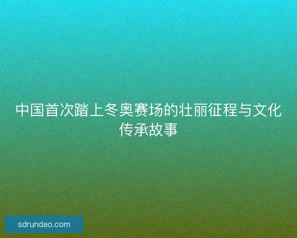 中国首次踏上冬奥赛场的壮丽征程与文化传承故事 中国首次踏上冬奥赛场的壮丽征程与文化传承故事