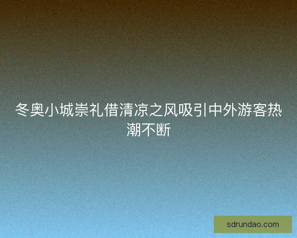 冬奥小城崇礼借清凉之风吸引中外游客热潮不断