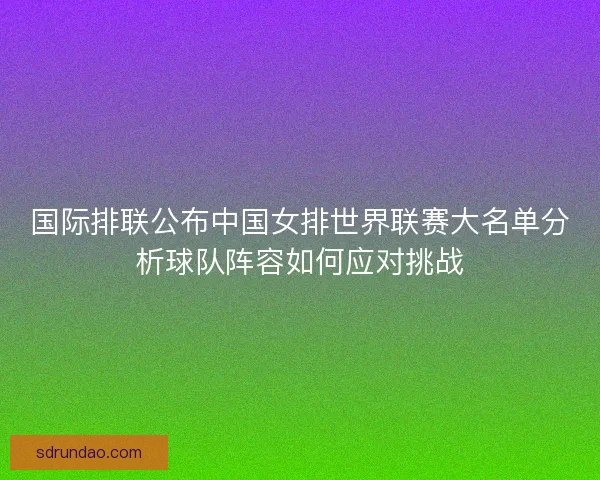 国际排联公布中国女排世界联赛大名单分析球队阵容如何应对挑战