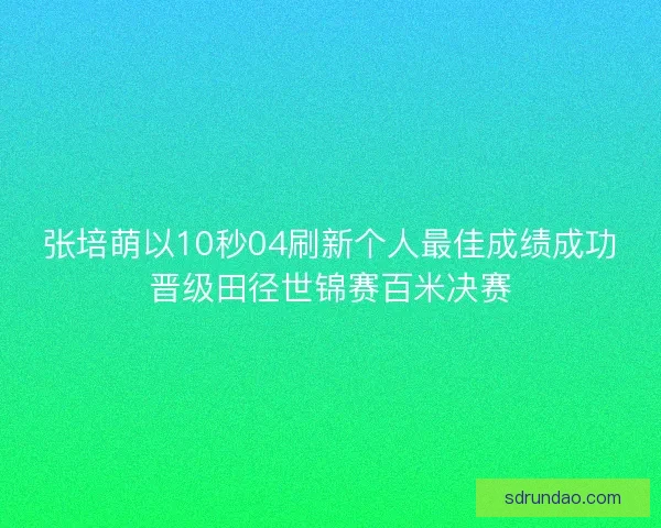 张培萌以10秒04刷新个人最佳成绩成功晋级田径世锦赛百米决赛