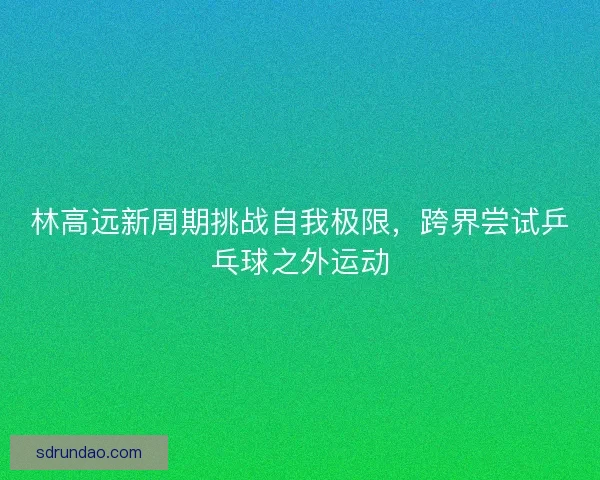 林高远新周期挑战自我极限，跨界尝试乒乓球之外运动