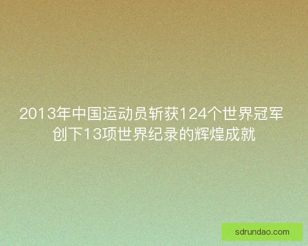 2013年中国运动员斩获124个世界冠军 创下13项世界纪录的辉煌成就 2013年中国运动员斩获124个世界冠军 创下13项世界纪录的辉煌成就