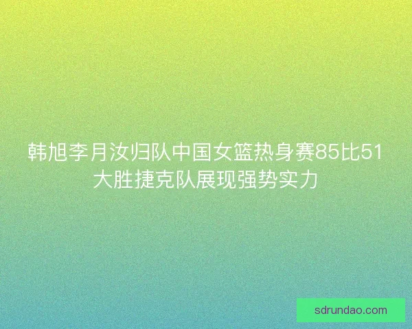 韩旭李月汝归队中国女篮热身赛85比51大胜捷克队展现强势实力