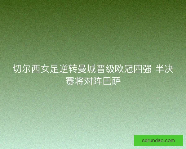 切尔西女足逆转曼城晋级欧冠四强 半决赛将对阵巴萨 切尔西女足逆转曼城晋级欧冠四强 半决赛将对阵巴萨