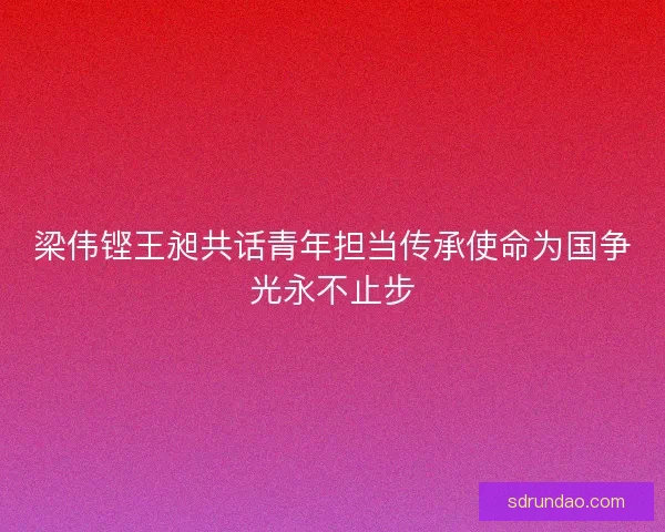 梁伟铿王昶共话青年担当传承使命为国争光永不止步