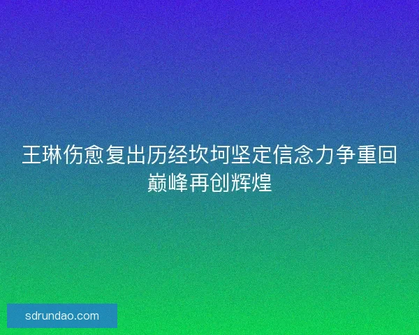 王琳伤愈复出历经坎坷坚定信念力争重回巅峰再创辉煌