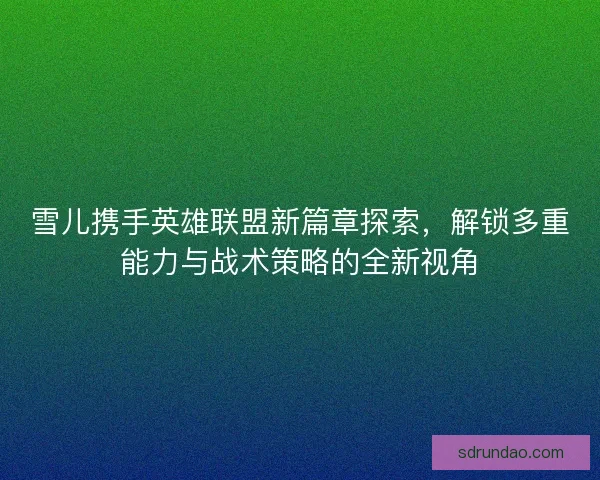 雪儿携手英雄联盟新篇章探索，解锁多重能力与战术策略的全新视角