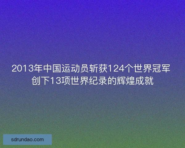 2013年中国运动员斩获124个世界冠军 创下13项世界纪录的辉煌成就