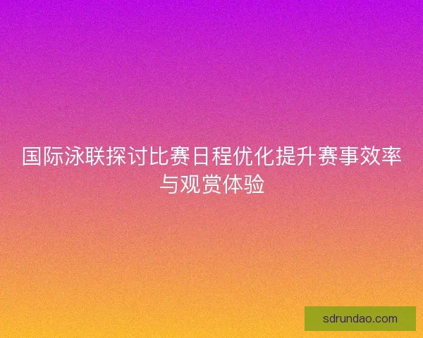 国际泳联探讨比赛日程优化提升赛事效率与观赏体验
