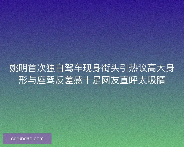 姚明首次独自驾车现身街头引热议高大身形与座驾反差感十足网友直呼太吸睛